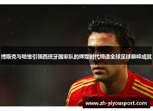 博斯克与哈维引领西班牙国家队的辉煌时代缔造全球足球巅峰成就