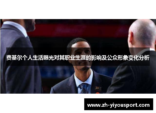 费基尔个人生活曝光对其职业生涯的影响及公众形象变化分析