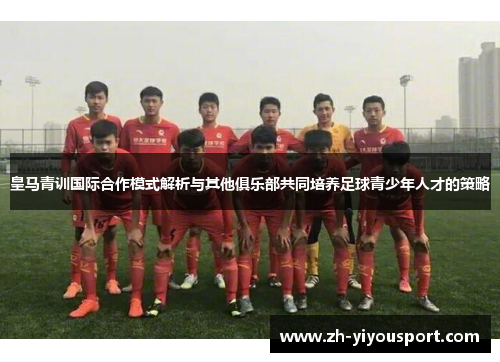 皇马青训国际合作模式解析与其他俱乐部共同培养足球青少年人才的策略