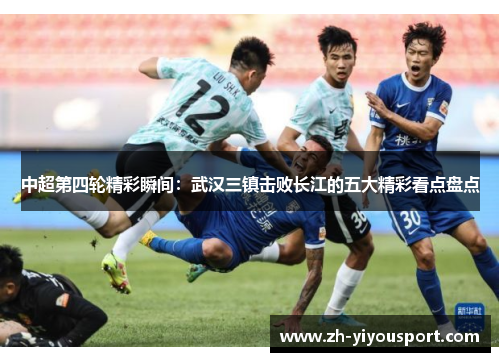 中超第四轮精彩瞬间：武汉三镇击败长江的五大精彩看点盘点